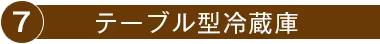 7.テーブル型冷蔵庫
