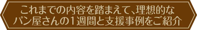 これまでの内容を踏まえて、理想的なパン屋さんの1週間と支援事例をご紹介